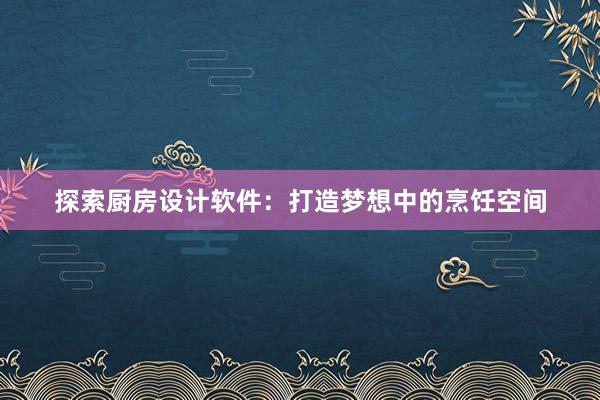 探索厨房设计软件：打造梦想中的烹饪空间